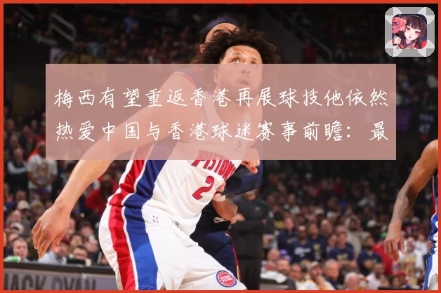 梅西有望重返香港再展球技他依然热爱中国与香港球迷赛事前瞻：最新赛事动态与深度分析