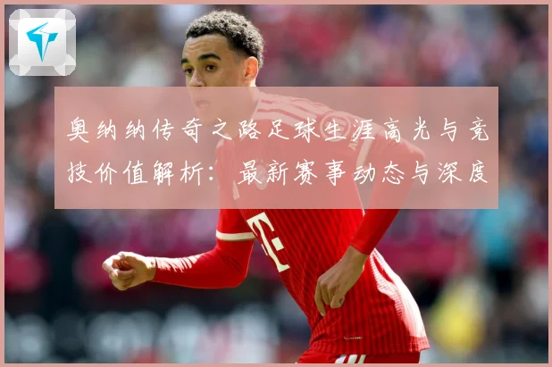 奥纳纳传奇之路足球生涯高光与竞技价值解析：最新赛事动态与深度分析