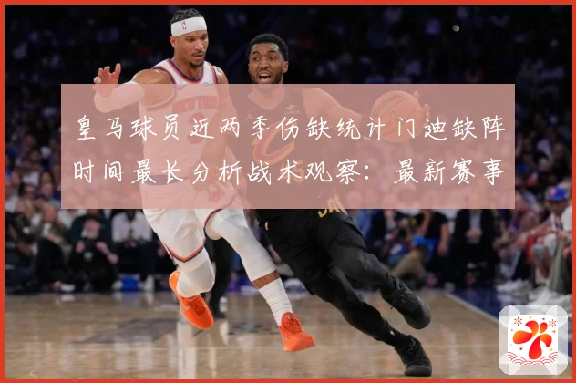 皇马球员近两季伤缺统计门迪缺阵时间最长分析战术观察：最新赛事动态与深度分析