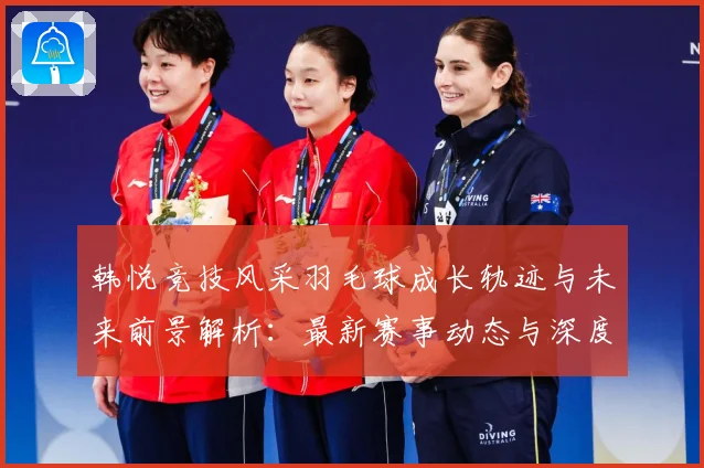 韩悦竞技风采羽毛球成长轨迹与未来前景解析：最新赛事动态与深度分析