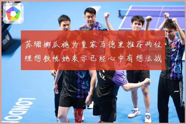 苏珊娜瓜施为皇家马德里推荐两位理想教练她表示已经心中有想法战术观察：最新赛事动态与深度分析