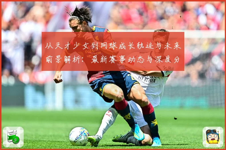 从天才少女到网球成长轨迹与未来前景解析：最新赛事动态与深度分析