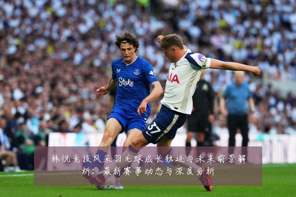 韩悦竞技风采羽毛球成长轨迹与未来前景解析：最新赛事动态与深度分析