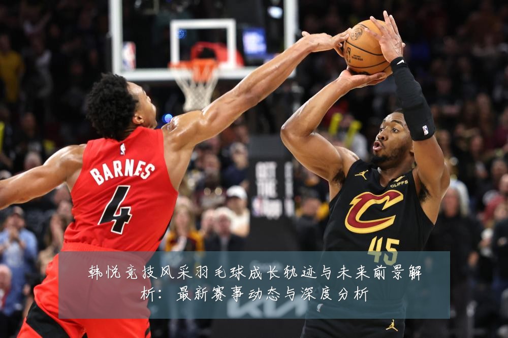 韩悦竞技风采羽毛球成长轨迹与未来前景解析:最新赛事动态与深度分析