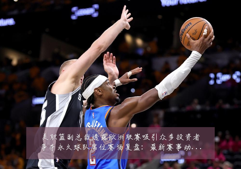 美职篮副总裁透露欧洲联赛吸引众多投资者争夺永久球队席位赛场复盘:最新赛事动态与深度分析